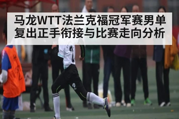马龙WTT法兰克福冠军赛男单复出正手衔接与比赛走向分析